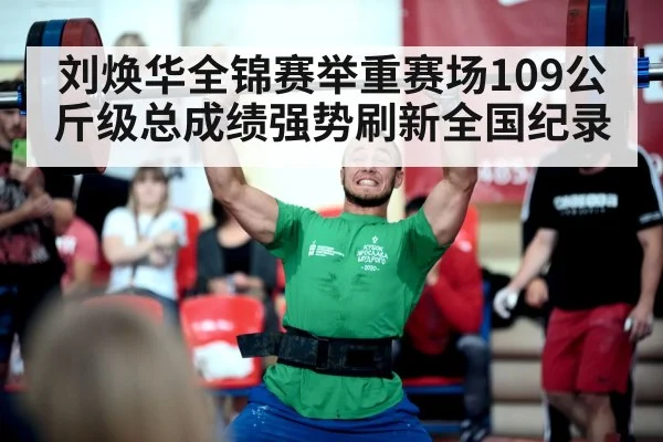 刘焕华全锦赛举重赛场109公斤级总成绩强势刷新全国纪录