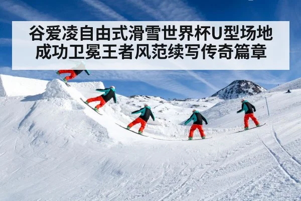 谷爱凌自由式滑雪世界杯U型场地成功卫冕王者风范续写传奇篇章