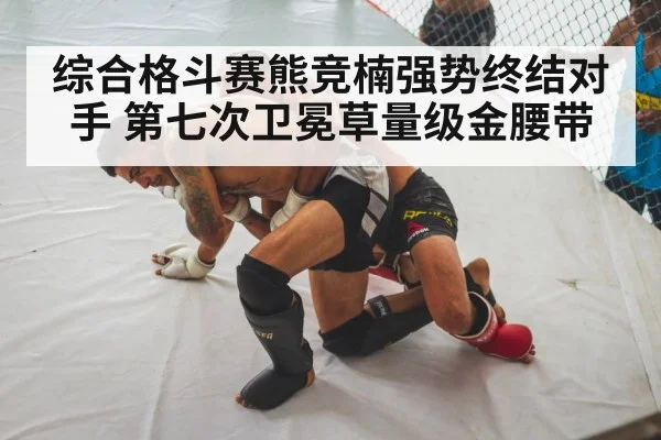 综合格斗赛熊竞楠强势终结对手 第七次卫冕草量级金腰带